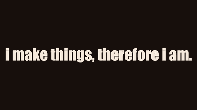 i make things, therefore i am.